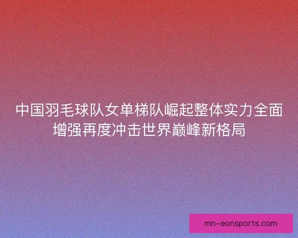 中国羽毛球队女单梯队崛起整体实力全面增强再度冲击世界巅峰新格局