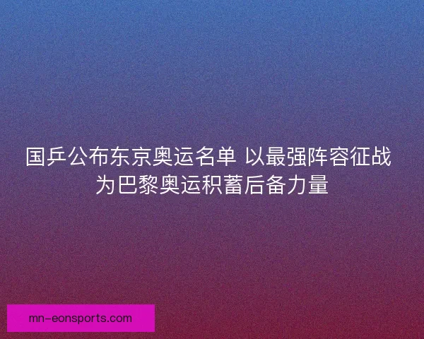 国乒公布东京奥运名单 以最强阵容征战 为巴黎奥运积蓄后备力量