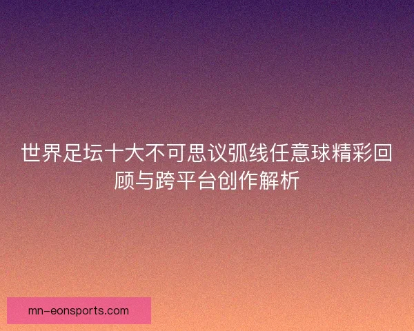 世界足坛十大不可思议弧线任意球精彩回顾与跨平台创作解析